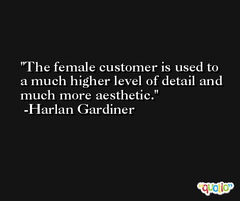 The female customer is used to a much higher level of detail and much more aesthetic. -Harlan Gardiner