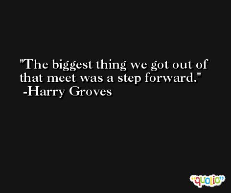 The biggest thing we got out of that meet was a step forward. -Harry Groves