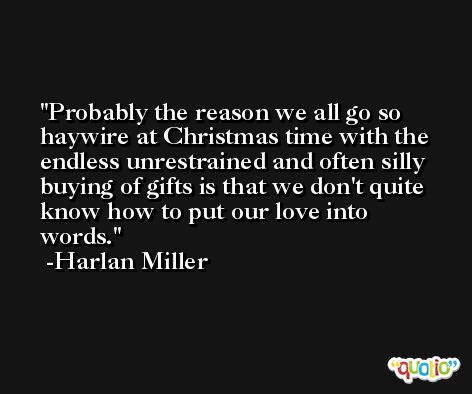 Probably the reason we all go so haywire at Christmas time with the endless unrestrained and often silly buying of gifts is that we don't quite know how to put our love into words. -Harlan Miller