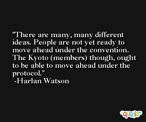 There are many, many different ideas. People are not yet ready to move ahead under the convention. The Kyoto (members) though, ought to be able to move ahead under the protocol. -Harlan Watson