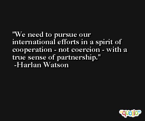 We need to pursue our international efforts in a spirit of cooperation - not coercion - with a true sense of partnership. -Harlan Watson