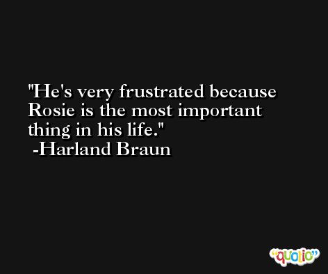 He's very frustrated because Rosie is the most important thing in his life. -Harland Braun