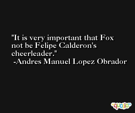 It is very important that Fox not be Felipe Calderon's cheerleader. -Andres Manuel Lopez Obrador