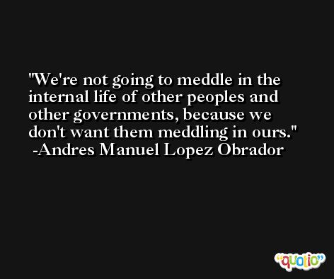 We're not going to meddle in the internal life of other peoples and other governments, because we don't want them meddling in ours. -Andres Manuel Lopez Obrador