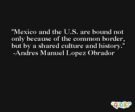 Mexico and the U.S. are bound not only because of the common border, but by a shared culture and history. -Andres Manuel Lopez Obrador