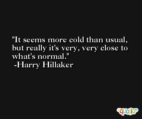 It seems more cold than usual, but really it's very, very close to what's normal. -Harry Hillaker