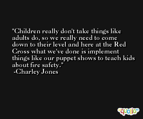 Children really don't take things like adults do, so we really need to come down to their level and here at the Red Cross what we've done is implement things like our puppet shows to teach kids about fire safety. -Charley Jones