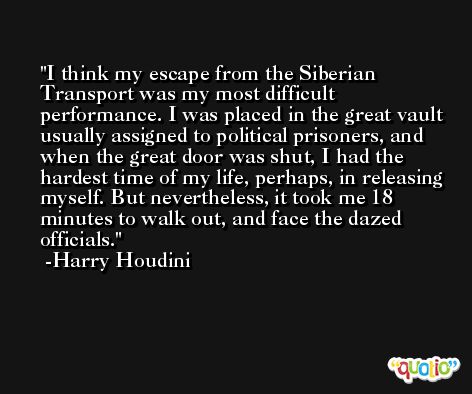 I think my escape from the Siberian Transport was my most difficult performance. I was placed in the great vault usually assigned to political prisoners, and when the great door was shut, I had the hardest time of my life, perhaps, in releasing myself. But nevertheless, it took me 18 minutes to walk out, and face the dazed officials. -Harry Houdini