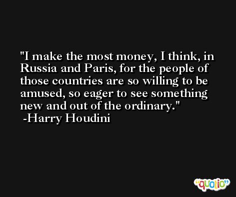 I make the most money, I think, in Russia and Paris, for the people of those countries are so willing to be amused, so eager to see something new and out of the ordinary. -Harry Houdini