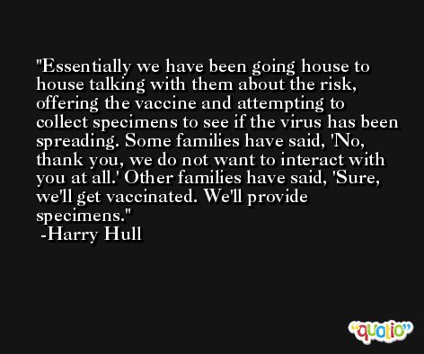 Essentially we have been going house to house talking with them about the risk, offering the vaccine and attempting to collect specimens to see if the virus has been spreading. Some families have said, 'No, thank you, we do not want to interact with you at all.' Other families have said, 'Sure, we'll get vaccinated. We'll provide specimens. -Harry Hull