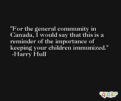For the general community in Canada, I would say that this is a reminder of the importance of keeping your children immunized. -Harry Hull