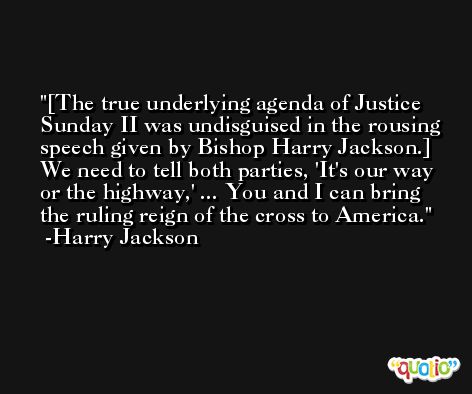 [The true underlying agenda of Justice Sunday II was undisguised in the rousing speech given by Bishop Harry Jackson.] We need to tell both parties, 'It's our way or the highway,' ... You and I can bring the ruling reign of the cross to America. -Harry Jackson