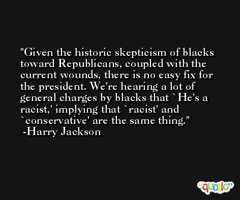 Given the historic skepticism of blacks toward Republicans, coupled with the current wounds, there is no easy fix for the president. We're hearing a lot of general charges by blacks that `He's a racist,' implying that `racist' and `conservative' are the same thing. -Harry Jackson