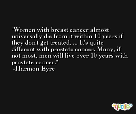 Women with breast cancer almost universally die from it within 10 years if they don't get treated, ... It's quite different with prostate cancer. Many, if not most, men will live over 10 years with prostate cancer. -Harmon Eyre