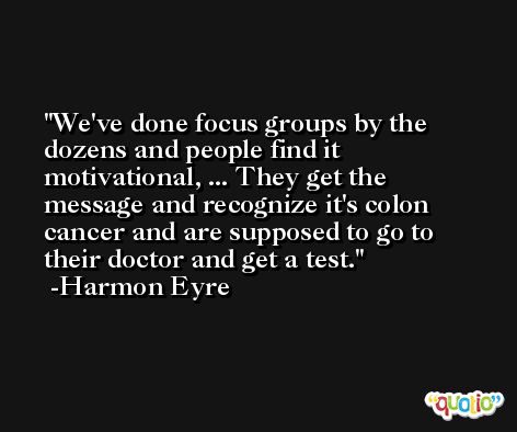 We've done focus groups by the dozens and people find it motivational, ... They get the message and recognize it's colon cancer and are supposed to go to their doctor and get a test. -Harmon Eyre