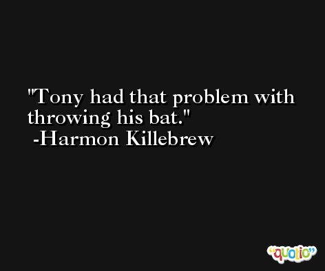 Tony had that problem with throwing his bat. -Harmon Killebrew