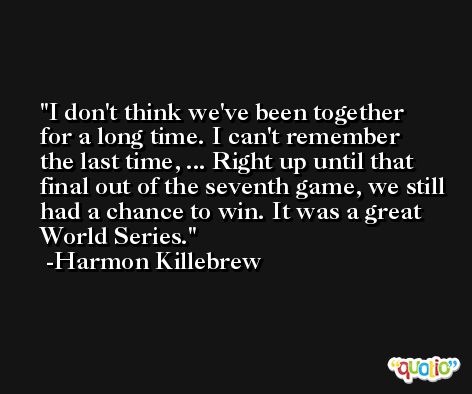 I don't think we've been together for a long time. I can't remember the last time, ... Right up until that final out of the seventh game, we still had a chance to win. It was a great World Series. -Harmon Killebrew