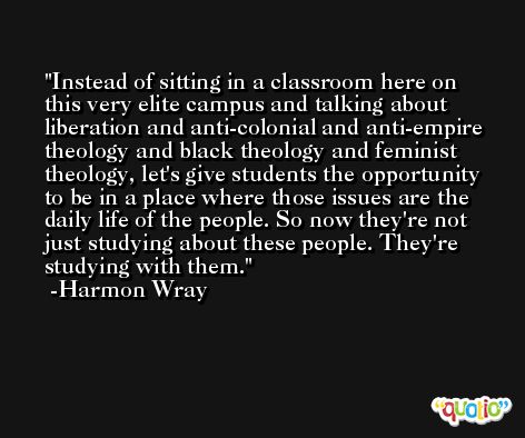 Instead of sitting in a classroom here on this very elite campus and talking about liberation and anti-colonial and anti-empire theology and black theology and feminist theology, let's give students the opportunity to be in a place where those issues are the daily life of the people. So now they're not just studying about these people. They're studying with them. -Harmon Wray