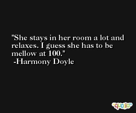She stays in her room a lot and relaxes. I guess she has to be mellow at 100. -Harmony Doyle