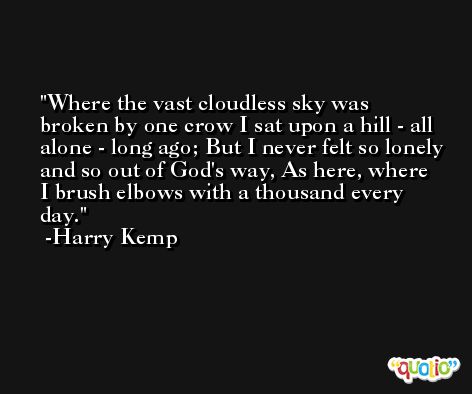 Where the vast cloudless sky was broken by one crow I sat upon a hill - all alone - long ago; But I never felt so lonely and so out of God's way, As here, where I brush elbows with a thousand every day. -Harry Kemp