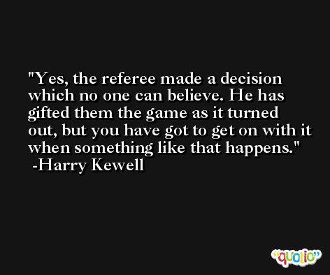 Yes, the referee made a decision which no one can believe. He has gifted them the game as it turned out, but you have got to get on with it when something like that happens. -Harry Kewell