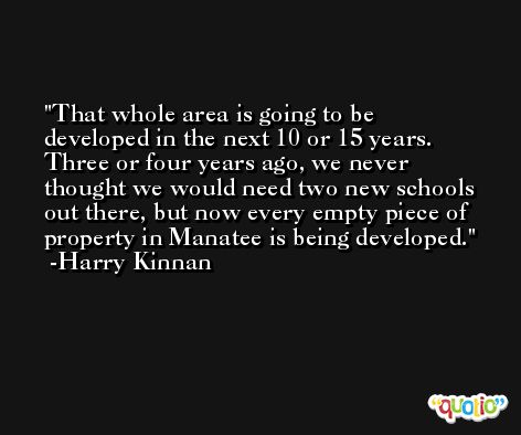 That whole area is going to be developed in the next 10 or 15 years. Three or four years ago, we never thought we would need two new schools out there, but now every empty piece of property in Manatee is being developed. -Harry Kinnan