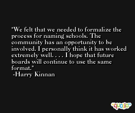 We felt that we needed to formalize the process for naming schools. The community has an opportunity to be involved. I personally think it has worked extremely well. . . . I hope that future boards will continue to use the same format. -Harry Kinnan