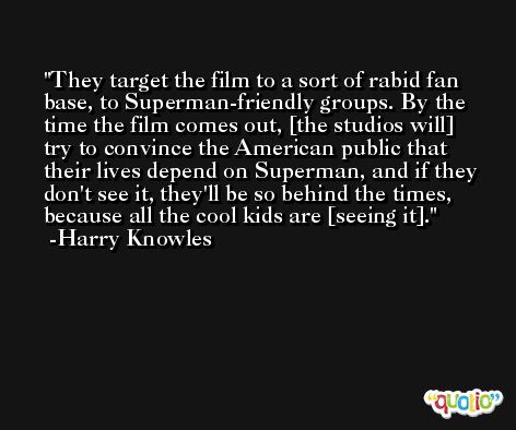 They target the film to a sort of rabid fan base, to Superman-friendly groups. By the time the film comes out, [the studios will] try to convince the American public that their lives depend on Superman, and if they don't see it, they'll be so behind the times, because all the cool kids are [seeing it]. -Harry Knowles
