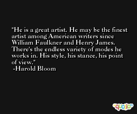 He is a great artist. He may be the finest artist among American writers since William Faulkner and Henry James. There's the endless variety of modes he works in. His style, his stance, his point of view. -Harold Bloom