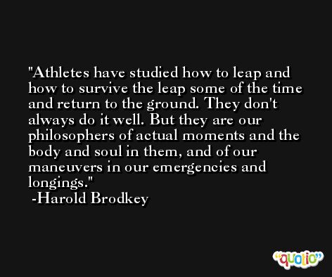 Athletes have studied how to leap and how to survive the leap some of the time and return to the ground. They don't always do it well. But they are our philosophers of actual moments and the body and soul in them, and of our maneuvers in our emergencies and longings. -Harold Brodkey