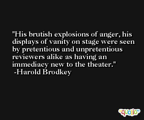 His brutish explosions of anger, his displays of vanity on stage were seen by pretentious and unpretentious reviewers alike as having an immediacy new to the theater. -Harold Brodkey