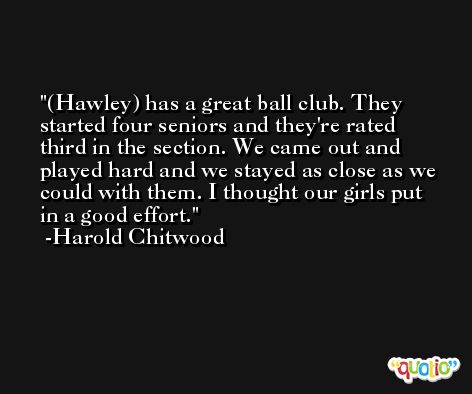 (Hawley) has a great ball club. They started four seniors and they're rated third in the section. We came out and played hard and we stayed as close as we could with them. I thought our girls put in a good effort. -Harold Chitwood