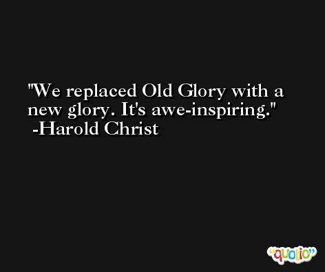 We replaced Old Glory with a new glory. It's awe-inspiring. -Harold Christ