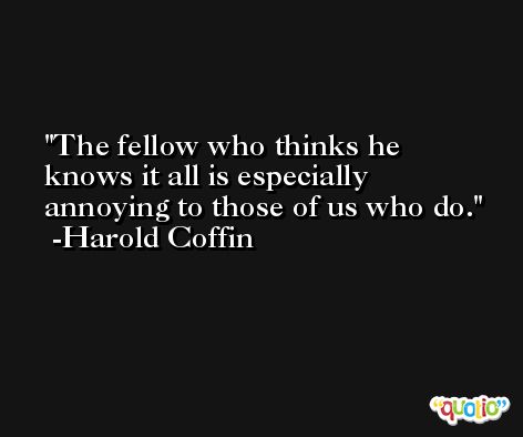 The fellow who thinks he knows it all is especially annoying to those of us who do. -Harold Coffin