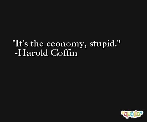 It's the economy, stupid. -Harold Coffin