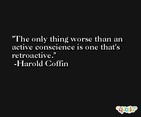 The only thing worse than an active conscience is one that's retroactive. -Harold Coffin