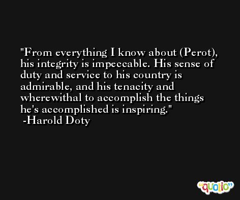 From everything I know about (Perot), his integrity is impeccable. His sense of duty and service to his country is admirable, and his tenacity and wherewithal to accomplish the things he's accomplished is inspiring. -Harold Doty