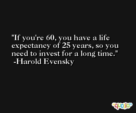 If you're 60, you have a life expectancy of 25 years, so you need to invest for a long time. -Harold Evensky