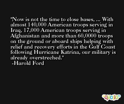 Now is not the time to close bases, ... With almost 140,000 American troops serving in Iraq, 17,000 American troops serving in Afghanistan and more than 60,0000 troops on the ground or aboard ships helping with relief and recovery efforts in the Gulf Coast following Hurricane Katrina, our military is already overstreched. -Harold Ford