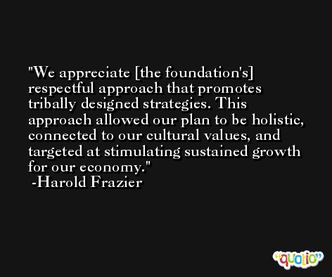 We appreciate [the foundation's] respectful approach that promotes tribally designed strategies. This approach allowed our plan to be holistic, connected to our cultural values, and targeted at stimulating sustained growth for our economy. -Harold Frazier