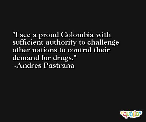 I see a proud Colombia with sufficient authority to challenge other nations to control their demand for drugs. -Andres Pastrana