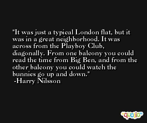 It was just a typical London flat, but it was in a great neighborhood. It was across from the Playboy Club, diagonally. From one balcony you could read the time from Big Ben, and from the other balcony you could watch the bunnies go up and down. -Harry Nilsson