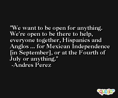 We want to be open for anything. We're open to be there to help, everyone together, Hispanics and Anglos ... for Mexican Independence [in September], or at the Fourth of July or anything. -Andres Perez