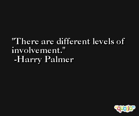 There are different levels of involvement. -Harry Palmer