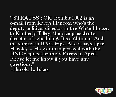 [STRAUSS : OK. Exhibit 1002 is an e-mail from Karen Hancox, who's the deputy political director in the White House, to Kimberly Tilley, the vice president's director of scheduling. It's cc'd to me. And the subject is DNC trips. And it says,] per Harold, ... He wants to proceed with the DNC request for the VP trips in April. Please let me know if you have any questions. -Harold L. Ickes