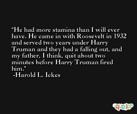 He had more stamina than I will ever have. He came in with Roosevelt in 1932 and served two years under Harry Truman and they had a falling out, and my father, I think, quit about two minutes before Harry Truman fired him. -Harold L. Ickes