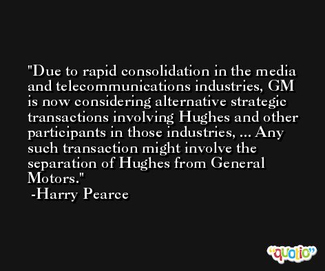 Due to rapid consolidation in the media and telecommunications industries, GM is now considering alternative strategic transactions involving Hughes and other participants in those industries, ... Any such transaction might involve the separation of Hughes from General Motors. -Harry Pearce