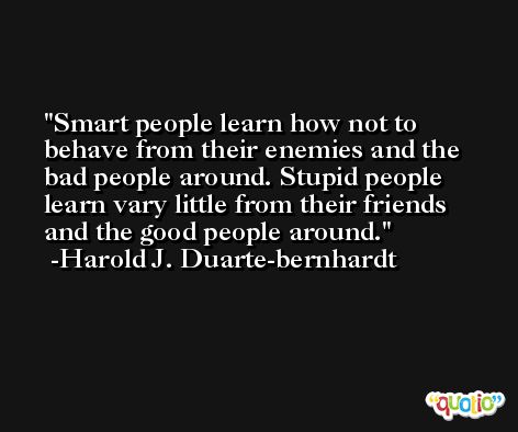 Smart people learn how not to behave from their enemies and the bad people around. Stupid people learn vary little from their friends and the good people around. -Harold J. Duarte-bernhardt