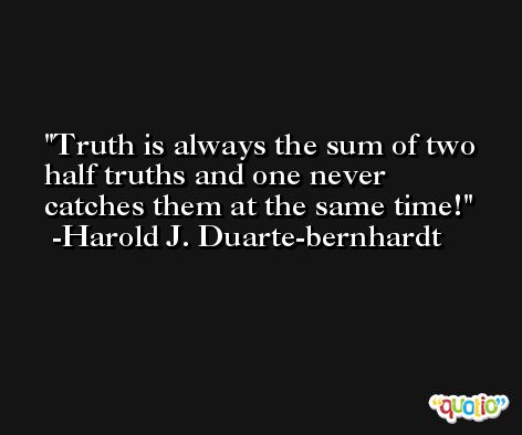 Truth is always the sum of two half truths and one never catches them at the same time! -Harold J. Duarte-bernhardt