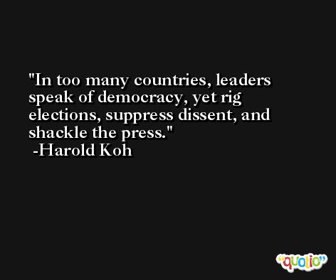 In too many countries, leaders speak of democracy, yet rig elections, suppress dissent, and shackle the press. -Harold Koh